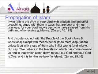 Invite (all) to the Way of your Lord with wisdom and beautiful
preaching; argue with them in ways that are best and most
gracious; for your Lord knows best who have strayed from His
path and who receive guidance. (Quran, 16:125)
And dispute you not with the People of the Book (Jews &
Christians) except with means better (than mere disputation),
unless it be with those of them who inflict wrong (and injury):
But say: “We believe in the Revelation which has come down to
us and in that which came down to you; our God and your God
is One; and it is to Him we bow (in Islam). (Quran, 29:46)
Propagation of Islam
 