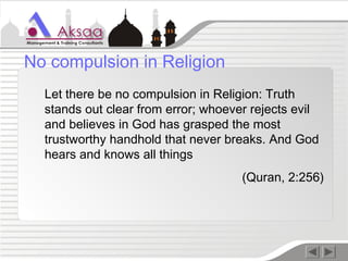 Let there be no compulsion in Religion: Truth
stands out clear from error; whoever rejects evil
and believes in God has grasped the most
trustworthy handhold that never breaks. And God
hears and knows all things
(Quran, 2:256)
No compulsion in Religion
 