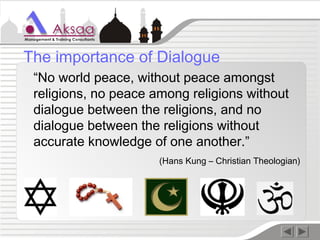 “No world peace, without peace amongst
religions, no peace among religions without
dialogue between the religions, and no
dialogue between the religions without
accurate knowledge of one another.”
(Hans Kung – Christian Theologian)
The importance of Dialogue
 
