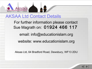 For further information please contact
Sue Magrath on: 01924 466 117
email: info@educationislam.org
website: www.educationislam.org
Aksaa Ltd, 64 Bradford Road, Dewsbury, WF13 2DU
AKSAA Ltd Contact Details
 