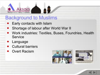 ● Early contacts with Islam
● Shortage of labour after World War II
● Work industries: Textiles, Buses, Foundries, Health
Service
● Language
● Cultural barriers
● Overt Racism
Background to Muslims
 