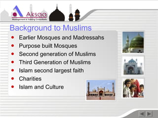 ● Earlier Mosques and Madressahs
● Purpose built Mosques
● Second generation of Muslims
● Third Generation of Muslims
● Islam second largest faith
● Charities
● Islam and Culture
Background to Muslims
 
