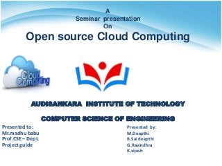 A
Seminar presentation
On
Open source Cloud Computing
AUDISANKARA INSTITUTE OF TECHNOLOGY
COMPUTER SCIENCE OF ENGINEERING
Presented to:
Mr.madhu babu
Prof.CSE – Dept.
Project guide
Presented by:
M.Deepthi
B.Sai deepthi
G.Ravindhra
K.vijesh
 