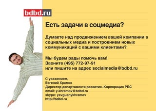 Есть задачи в соцмедиа?
Думаете над продвижением вашей компании в
социальных медиа и построением новых
коммуникаций с вашими клиентами?

Мы будем рады помочь вам!
Звоните (495) 772-97-91
или пишите на адрес socialmedia@bdbd.ru

С уважением,
Евгений Храмов
Директор департамента развития. Корпорация РБС
email: y.khramov@bdbd.ru
skype: yevguenykhramov
http://bdbd.ru
 