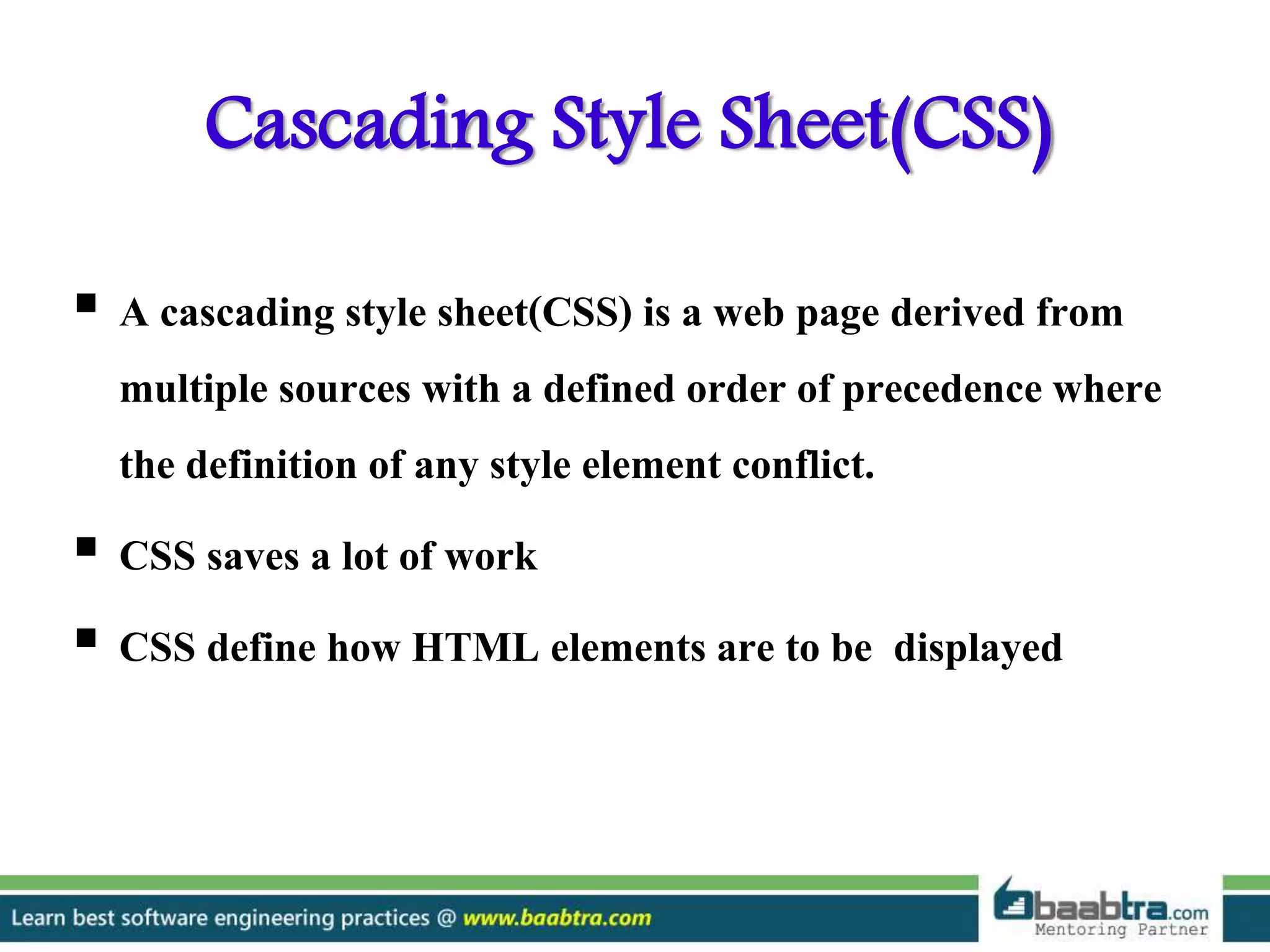 Cascading Style Sheet(CSS)
 A cascading style sheet(CSS) is a web page derived from
multiple sources with a defined order of precedence where
the definition of any style element conflict.
 CSS saves a lot of work
 CSS define how HTML elements are to be displayed
 