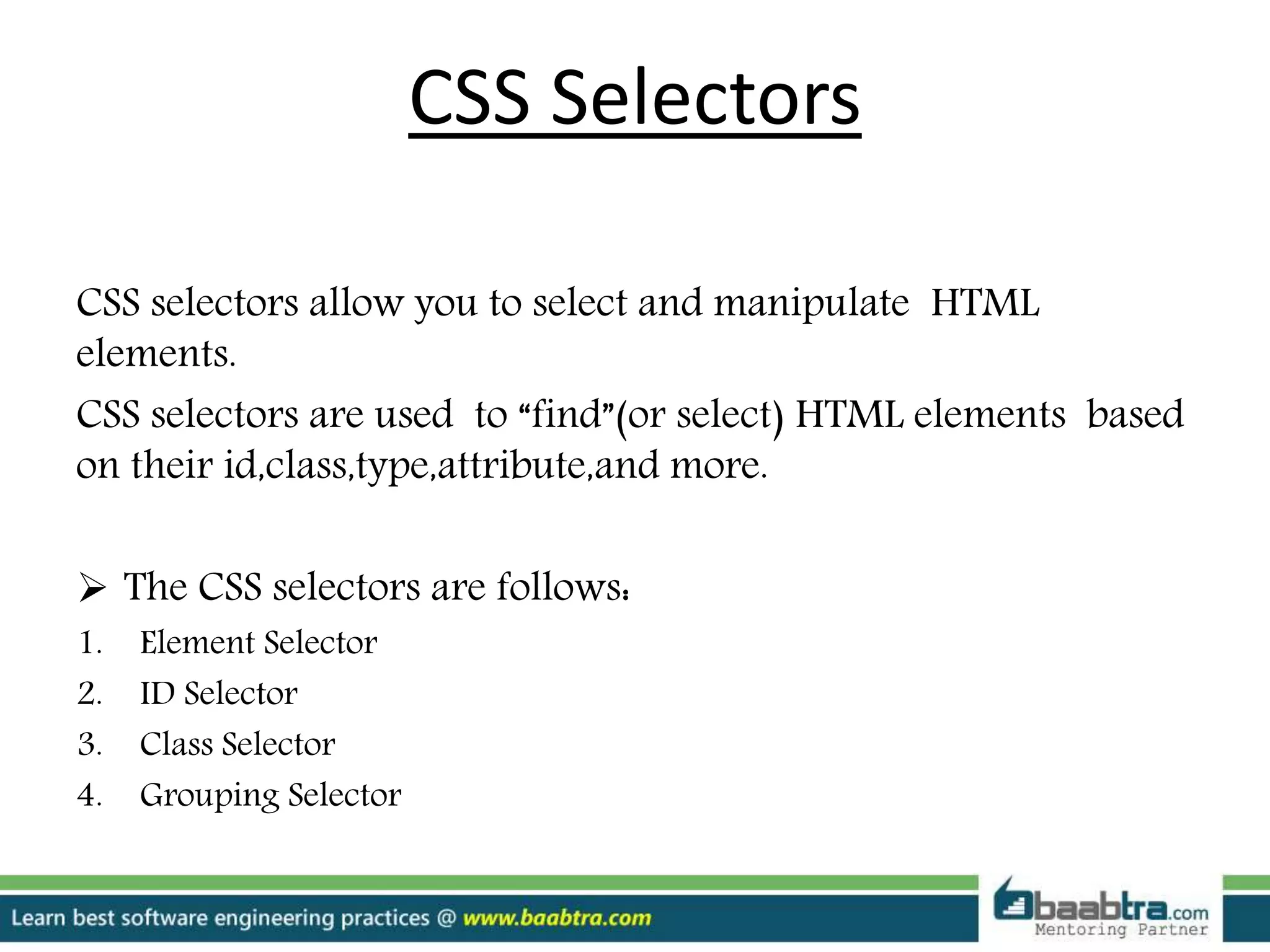 CSS Selectors
CSS selectors allow you to select and manipulate HTML
elements.
CSS selectors are used to “find”(or select) HTML elements based
on their id,class,type,attribute,and more.
 The CSS selectors are follows:
1. Element Selector
2. ID Selector
3. Class Selector
4. Grouping Selector
 