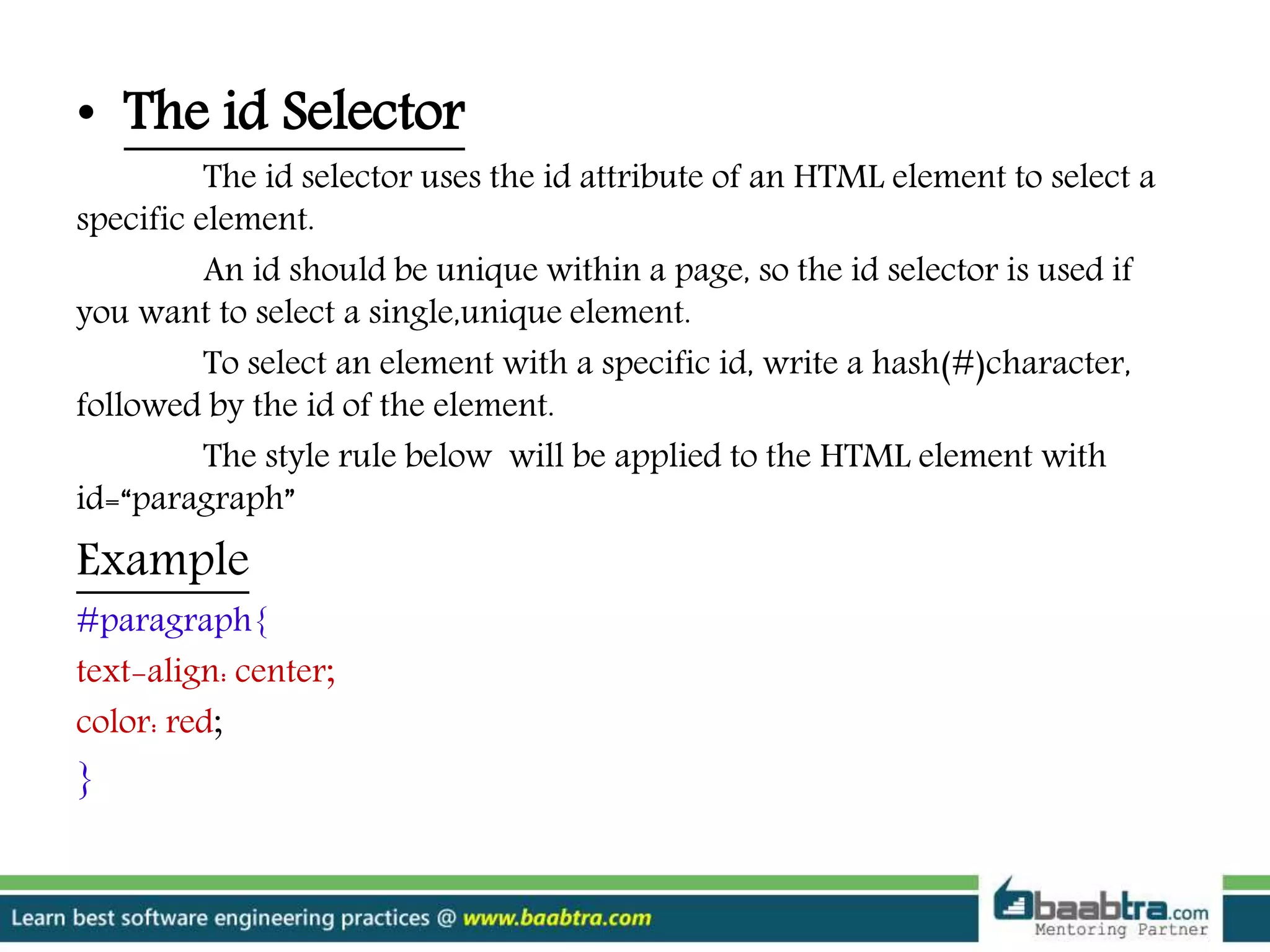 • The id Selector
The id selector uses the id attribute of an HTML element to select a
specific element.
An id should be unique within a page, so the id selector is used if
you want to select a single,unique element.
To select an element with a specific id, write a hash(#)character,
followed by the id of the element.
The style rule below will be applied to the HTML element with
id=“paragraph”
Example
#paragraph{
text-align: center;
color: red;
}
 