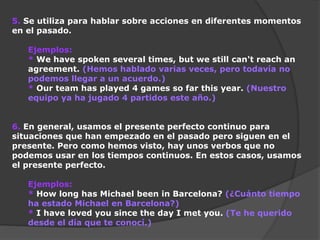 5. Se utiliza para hablar sobre acciones en diferentes momentos
en el pasado.
Ejemplos:
* We have spoken several times, but we still can't reach an
agreement. (Hemos hablado varias veces, pero todavía no
podemos llegar a un acuerdo.)
* Our team has played 4 games so far this year. (Nuestro
equipo ya ha jugado 4 partidos este año.)
6. En general, usamos el presente perfecto continuo para
situaciones que han empezado en el pasado pero siguen en el
presente. Pero como hemos visto, hay unos verbos que no
podemos usar en los tiempos continuos. En estos casos, usamos
el presente perfecto.
Ejemplos:
* How long has Michael been in Barcelona? (¿Cuánto tiempo
ha estado Michael en Barcelona?)
* I have loved you since the day I met you. (Te he querido
desde el día que te conocí.)

 