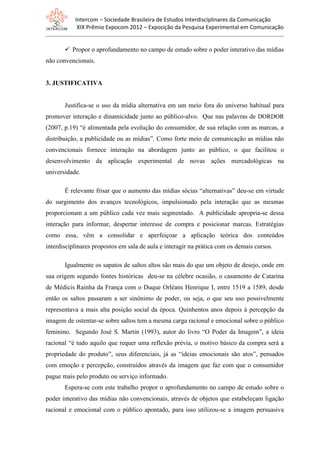 Intercom – Sociedade Brasileira de Estudos Interdisciplinares da Comunicação
XIX Prêmio Expocom 2012 – Exposição da Pesquisa Experimental em Comunicação
 Propor o aprofundamento no campo de estudo sobre o poder interativo das mídias
não convencionais.
3. JUSTIFICATIVA
Justifica-se o uso da mídia alternativa em um meio fora do universo habitual para
promover interação e dinamicidade junto ao público-alvo. Que nas palavras de DORDOR
(2007, p.19) “é alimentada pela evolução do consumidor, de sua relação com as marcas, a
distribuição, a publicidade ou as mídias”. Como forte meio de comunicação as mídias não
convencionais fornece interação na abordagem junto ao público, o que facilitou o
desenvolvimento da aplicação experimental de novas ações mercadológicas na
universidade.
É relevante frisar que o aumento das mídias sócias “alternativas” deu-se em virtude
do surgimento dos avanços tecnológicos, impulsionado pela interação que as mesmas
proporcionam a um público cada vez mais segmentado. A publicidade apropria-se dessa
interação para informar, despertar interesse de compra e posicionar marcas. Estratégias
como essa, vêm a consolidar e aperfeiçoar a aplicação teórica dos conteúdos
interdisciplinares propostos em sala de aula e interagir na prática com os demais cursos.
Igualmente os sapatos de saltos altos são mais do que um objeto de desejo, onde em
sua origem segundo fontes históricas deu-se na célebre ocasião, o casamento de Catarina
de Médicis Rainha da França com o Duque Orléans Henrique I, entre 1519 a 1589, desde
então os saltos passaram a ser sinônimo de poder, ou seja, o que seu uso possivelmente
representava a mais alta posição social da época. Quinhentos anos depois à percepção da
imagem de ostentar-se sobre saltos tem a mesma carga racional e emocional sobre o público
feminino. Segundo José S. Martin (1993), autor do livro “O Poder da Imagem”, a ideia
racional “é tudo aquilo que requer uma reflexão prévia, o motivo básico da compra será a
propriedade do produto”, seus diferenciais, já as “ideias emocionais são atos”, pensados
com emoção e percepção, construídos através da imagem que faz com que o consumidor
pague mais pelo produto ou serviço informado.
Espera-se com este trabalho propor o aprofundamento no campo de estudo sobre o
poder interativo das mídias não convencionais, através de objetos que estabeleçam ligação
racional e emocional com o público apontado, para isso utilizou-se a imagem persuasiva
 