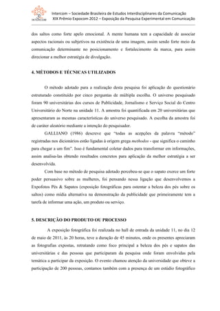 Intercom – Sociedade Brasileira de Estudos Interdisciplinares da Comunicação
XIX Prêmio Expocom 2012 – Exposição da Pesquisa Experimental em Comunicação
dos saltos como forte apelo emocional. A mente humana tem a capacidade de associar
aspectos racionais ou subjetivos na existência de uma imagem, assim sendo forte meio da
comunicação determinante no posicionamento e fortalecimento da marca, para assim
direcionar a melhor estratégia de divulgação.
4. MÉTODOS E TÉCNICAS UTILIZADOS
O método adotado para a realização desta pesquisa foi aplicação do questionário
estruturado constituído por cinco perguntas de múltipla escolha. O universo pesquisado
foram 90 universitárias dos cursos de Publicidade, Jornalismo e Serviço Social do Centro
Universitário do Norte na unidade 11. A amostra foi quantificada em 20 universitárias que
apresentaram as mesmas características do universo pesquisado. A escolha da amostra foi
de caráter aleatório mediante a intenção do pesquisador.
GALLIANO (1986) descreve que “todas as acepções da palavra “método”
registradas nos dicionários estão ligadas à origem grega methodos - que significa o caminho
para chegar a um fim”. Isso é fundamental coletar dados para transformar em informações,
assim analisa-las obtendo resultados concretos para aplicação da melhor estratégia a ser
desenvolvida.
Com base no método de pesquisa adotado percebeu-se que o sapato exerce um forte
poder persuasivo sobre as mulheres, foi pensando nessa ligação que desenvolvemos a
Expofotos Pés & Sapatos (exposição fotográficas para ostentar a beleza dos pés sobre os
saltos) como mídia alternativa na demonstração da publicidade que primeiramente tem a
tarefa de informar uma ação, um produto ou serviço.
5. DESCRIÇÃO DO PRODUTO OU PROCESSO
A exposição fotográfica foi realizada no hall de entrada da unidade 11, no dia 12
de maio de 2011, às 20 horas, teve a duração de 45 minutos, onde os presentes apreciaram
as fotografias expostas, retratando como foco principal a beleza dos pés e sapatos das
universitárias e das pessoas que participaram da pesquisa onde foram envolvidas pela
temática a participar da exposição. O evento chamou atenção da universidade que obteve a
participação de 200 pessoas, contamos também com a presença de um estúdio fotográfico
 