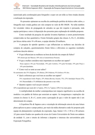 Intercom – Sociedade Brasileira de Estudos Interdisciplinares da Comunicação
XIX Prêmio Expocom 2012 – Exposição da Pesquisa Experimental em Comunicação
(autorizado pela coordenação) para fotografar e expor em um telão as fotos tiradas durante
a realização da exposição.
Os presentes opinaram na escolha da combinação perfeita da beleza sobre saltos, a
fotografia mais votada ganhou um vale comprar no valor de R$ 100,00. No telão também
foi veiculado vídeos de propaganda de calcados no que diz respeito à persuasão, toda
equipe participou e esteve à disposição dos presentes para explanação do trabalho proposto.
Como resultado da pesquisa de opinião levantou hipóteses a serem posteriormente
comprovadas na fase quantitativa. Foram formados grupos das classes A, B e C, divididos
por faixas etárias entre 18 a 40 anos, a equipe abordou 20 mulheres.
A pesquisa de opinião apontou o que influenciam as mulheres nas decisões de
compras de calçados, questionamentos foram feitos e obtivemos os seguintes resultados
conforme descrito abaixo:
 O que influenciam as mulheres na hora da decisão da compra de Saltos?
50% dizem que são Marcas e 50% são as Características Pessoais;
 O que a mulher considera mais importante ao escolher um sapato?
Nesse aspecto é 0% por Necessidade, 19% pelo Conforto, 57% pela Novidade, 19% pelo Preço e
10% pela Qualidade;
 Como você se sente ao usar saltos?
Os sentimentos são 35% Elegância, 35% Beleza, 20% Poderosa, 9% Estilosa e 8% Sex.
 Qual a referencia que você tem ao escolher um sapato?
35% responderam Estilo Próprio, 25% Moda (Revista, Encarte, TV), 25% Satisfação Pessoal 25%,
14% Necessidade e 1% Influência das pessoas a sua volta.
 Quantos sapatos você usa por semana?
43% responderam que usam de1 à 3 pares, 33% 4 a 7 pares e 24% 8 ou mais pares.
A multiplicidade da mulher contemporânea tem impacto significativo na escolha de
modelos e no padrão de beleza que associam ao sapato. As inseguranças e aspirações são
comuns às classes A, B e C, assim como a percepção de que o valor do sapato não é um
determinante de compra.
A Expofotos Pés & Sapatos com a veiculação da informação através de uma leitura
plena aplicou-se para o campo prático, por meio da mídia alternativa onde foi proposto pela
equipe de planejamento à produção da exposição, logo, banner 1.0 x 1.50 m e 20 cartazes
A3 para serem fixados nos quadros de avisos do Centro Universitário do Norte nos andares
da unidade 11, com o intuito de informar e despertar o interesse dos universitários pela
Exposição Fotográfica.
 