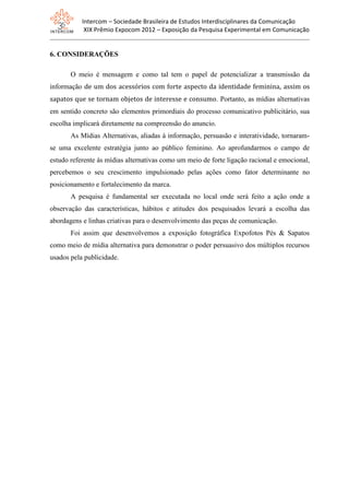 Intercom – Sociedade Brasileira de Estudos Interdisciplinares da Comunicação
XIX Prêmio Expocom 2012 – Exposição da Pesquisa Experimental em Comunicação
6. CONSIDERAÇÕES
O meio é mensagem e como tal tem o papel de potencializar a transmissão da
informação de um dos acessórios com forte aspecto da identidade feminina, assim os
sapatos que se tornam objetos de interesse e consumo. Portanto, as mídias alternativas
em sentido concreto são elementos primordiais do processo comunicativo publicitário, sua
escolha implicará diretamente na compreensão do anuncio.
As Mídias Alternativas, aliadas à informação, persuasão e interatividade, tornaram-
se uma excelente estratégia junto ao público feminino. Ao aprofundarmos o campo de
estudo referente às mídias alternativas como um meio de forte ligação racional e emocional,
percebemos o seu crescimento impulsionado pelas ações como fator determinante no
posicionamento e fortalecimento da marca.
A pesquisa é fundamental ser executada no local onde será feito a ação onde a
observação das características, hábitos e atitudes dos pesquisados levará a escolha das
abordagens e linhas criativas para o desenvolvimento das peças de comunicação.
Foi assim que desenvolvemos a exposição fotográfica Expofotos Pés & Sapatos
como meio de mídia alternativa para demonstrar o poder persuasivo dos múltiplos recursos
usados pela publicidade.
 