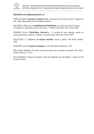 Intercom – Sociedade Brasileira de Estudos Interdisciplinares da Comunicação
XIX Prêmio Expocom 2012 – Exposição da Pesquisa Experimental em Comunicação
REFERÊNCIAS BIBLIOGRÁFICAS
ABICALÇADOS. Resenha estatística 2008. Acesso em: 06 de maio de 2011. Disponível
em: <http://abicalcados.com.br/estadisticas.html>.
BAUDRILLARD, Jean, A Significação da Publicidade. in Teoria da cultura de massa.
Comentários e seleção de Luiz Costa e Lima. 7ª Edição. São Paulo: Paz e Terra, 2000.
DORDOR, Xavier. Mídia/Mídia Alternativa – A escolha de uma estratégia global de
comunicação para a empresa. Tradução: Fernando Santos. São Paulo: Nobel, 2007.
GALLIANO, A. Guilherme. O método científico: teoria e prática. São Paulo: Harbra,
1986.
MARTINS, José S. O poder da imagem. 3a ed. São Paulo, Intermeios, 1993.
MCLUHAN, Marshall. Os meios de comunicação como extensão do homem. São Paulo.
Cultrix,1964.(p. 21 a 23)
Fonte GOOGLE: Origem dos Sapatos. http://pt.wikipedia.org/wiki/Sapato>. Acesso em 06
de maio de 2011.
 