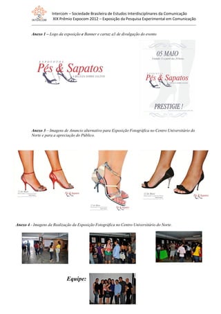 Intercom – Sociedade Brasileira de Estudos Interdisciplinares da Comunicação
XIX Prêmio Expocom 2012 – Exposição da Pesquisa Experimental em Comunicação
Anexo 1 – Logo da exposição e Banner e cartaz a3 de divulgação do evento
Anexo 3 – Imagens de Anuncio alternativo para Exposição Fotográfica no Centro Universitário do
Norte e para a apreciação do Público.
Anexo 4 - Imagens da Realização da Exposição Fotográfica no Centro Universitário do Norte.
Equipe:
 