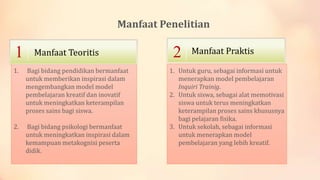 Manfaat Penelitian

1

Manfaat Teoritis

1.

Bagi bidang pendidikan bermanfaat
untuk memberikan inspirasi dalam
mengembangkan model model
pembelajaran kreatif dan inovatif
untuk meningkatkan keterampilan
proses sains bagi siswa.

2.

Bagi bidang psikologi bermanfaat
untuk meningkatkan inspirasi dalam
kemampuan metakognisi peserta
didik.

2

Manfaat Praktis

1. Untuk guru, sebagai informasi untuk
menerapkan model pembelajaran
Inquiri Trainig.
2. Untuk siswa, sebagai alat memotivasi
siswa untuk terus meningkatkan
keterampilan proses sains khususnya
bagi pelajaran fisika.
3. Untuk sekolah, sebagai informasi
untuk menerapkan model
pembelajaran yang lebih kreatif.

 
