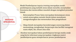 DEFENISI
OPRASIONAL

Model Pembelajaran inquiry training merupakan model
pembelajaran yang melatih siswa dalam meneliti, menjelaskan
fenomena dan memecahkan masalah dengan mengikuti prosedur
ilmiah
Keterampilan Proses Sains merupakan kemampuan siswa
untuk menerapkan metode ilmiah dalam memahami,
mengembangkan dan menemukan ilmu pengetahuan
Sikap ilmiah merupakan kecenderungan seseorang dalam
memandang, menghadapi, berpersepsi dan berfikir mengenai
suatu objek, ide, situasi atau nilai

Handout merupakan bahan pembelajaran berupa media cetak
yang berisi informasi yang merupakan ringkasan materi
pembelajaran guna memperlancar proses pembelajaran

 