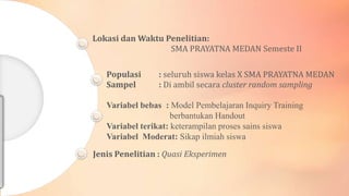 Lokasi dan Waktu Penelitian:
SMA PRAYATNA MEDAN Semeste II
Populasi
Sampel

: seluruh siswa kelas X SMA PRAYATNA MEDAN
: Di ambil secara cluster random sampling

Variabel bebas : Model Pembelajaran Inquiry Training
berbantukan Handout
Variabel terikat: keterampilan proses sains siswa
Variabel Moderat: Sikap ilmiah siswa
Jenis Penelitian : Quasi Eksperimen

 