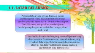 1.1. LATAR BELAKANG
Permasalahan yang sering dihadapi dalam
pembelajaran fisika adalah lemahnya proses
pembelajaran di kelas, hal ini terbukti dari angket
76,92% siswa menyatakan pembelajaran
berlangsung dengan mencatat dan mengerjakan
soal – soal
Padahal fisika adalah ilmu yang mempelajari tentang
alam semesta, fenomena alam dan mekanisme yang
terjadi di dalamnya. Untuk menunjukan fenomena
alam ini hendaknya dilakukan secara praktek,
eksperimen atau demonstrasi

 