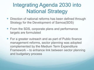Integrating Agenda 2030 into
National Strategy
 Direction of national reforms has been defined through
Strategy for the Development of Samoa(SDS)
 From the SDS, corporate plans and performance
targets are formulated
 For a greater outreach and as part of Public finance
management reforms, sector planning was adopted
complemented by the Medium Term Expenditure
Framework – to enhance link between sector planning
and budgetary process
 