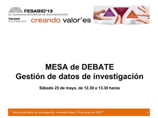 1" Gestión de datos de investigación, Fernanda Peset. 25 de mayo de 2013”
MESA de DEBATE
Gestión de datos de investigación
Sábado 25 de mayo, de 12.30 a 13.30 horas
 