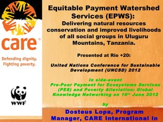 Equitable Payment Watershed
      Services (EPWS):
     Delivering natural resources
conservation and improved livelihoods
    of all social groups in Uluguru
         Mountains, Tanzania.

           Presented at Rio +20:

 United Nations Conference for Sustainable
        Development (UNCSD) 2012

               In side-event
 Pro-Poor Payment for Ecosystems Services
    (PES) and Poverty Alleviation: Global
  Knowledge Networking on 16 th June 2012

                    by
    Dosteus Lopa, Program
 Manager, CARE International in
 