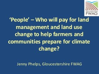 ‘People’ – Who will pay for land
management and land use
change to help farmers and
communities prepare for climate
change?
Jenny Phelps, Gloucestershire FWAG
 
