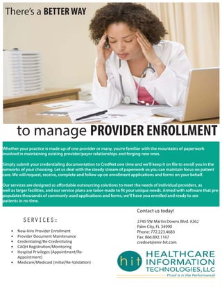 There’s a BETTERWAY
to manage PROVIDER ENROLLMENT
SERVICES:
• New-Hire Provider Enrollment
• Provider Document Maintenance
• Credentialing/Re-Credentialing
• CAQH Registration/Monitoring
• Hospital Privileges (Appointment/Re-
Appointment)
• Medicare/Medicaid (Initial/Re-Validation)
Whether your practice is made up of one provider or many, you’re familiar with the mountains of paperwork
involved in maintaining existing provider/payor relationships and forging new ones.
Simply submit your credentialing documentation to CredNet one time and we’ll keep it on file to enroll you in the
networks of your choosing. Let us deal with the steady stream of paperwork so you can maintain focus on patient
care. We will request, receive, complete and follow up on enrollment applications and forms on your behalf.
Our services are designed as affordable outsourcing solutions to meet the needs of individual providers, as
well as larger facilities, and our service plans are tailor-made to fit your unique needs. Armed with software that pre-
populates thousands of commonly used applications and forms, we’ll have you enrolled and ready to see
patients in no time.
Contact us today!
2740 SW Martin Downs Blvd. #262
Palm City, FL 34990
Phone: 772.223.4683
Fax: 866.892.1167
crednet@emr-hit.com
 