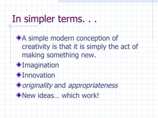 In simpler terms. . . A simple modern conception of creativity is that it is simply the act of making something new. Imagination Innovation originality  and  appropriateness New ideas… which work! 