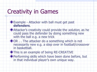 Creativity in Games Example - Attacker with ball must get past  defenders . Attacker’s creativity could provide the  solution,  as he could pass the defender by doing something new with the ball e.g. a new trick OR . . The attacker do a something which is not necessarily new e.g. a step over in football/crossover in basketball. This is an example of being RE-CREATIVE  Performing skills which have been done before, but in that individual player’s own unique way. 