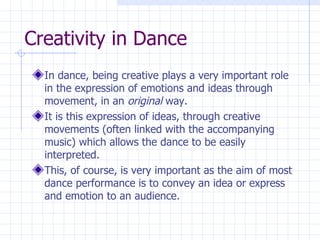 Creativity in Dance In dance, being creative plays a very important role in the expression of emotions and ideas through movement, in an  original  way. It is this expression of ideas, through creative movements (often linked with the accompanying music) which allows the dance to be easily interpreted. This, of course, is very important as the aim of most dance performance is to convey an idea or express and emotion to an audience. 