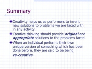 Summary Creativity helps us as performers to invent new solutions to problems we are faced with in any activity. Creative thinking should provide  original  and  appropriate  solutions to the problems faced. When an individual performs their own unique version of something which has been done before, they are said to be being  re-creative. 