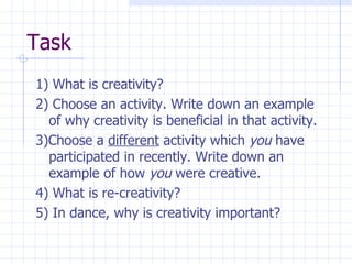 Task 1) What is creativity? 2) Choose an activity. Write down an example of why creativity is beneficial in that activity. 3)Choose a  different  activity which  you  have participated in recently. Write down an example of how  you  were creative. 4) What is re-creativity? 5) In dance, why is creativity important? 