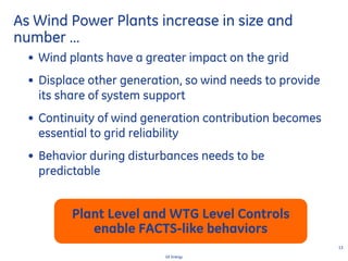 13
GE Energy
• Wind plants have a greater impact on the grid
• Displace other generation, so wind needs to provide
its share of system support
• Continuity of wind generation contribution becomes
essential to grid reliability
• Behavior during disturbances needs to be
predictable
As Wind Power Plants increase in size and
number …
Plant Level and WTG Level Controls
enable FACTS-like behaviors
 