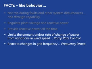 Not trip during faults and other system disturbances …
ride through capability
Regulate plant voltage and reactive power
Provide reactive power all the time
Limits the amount and/or rate of change of power
from variations in wind speed … Ramp Rate Control
React to changes in grid frequency … Frequency Droop
FACTs – like behavior…
 
