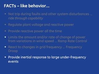 Not trip during faults and other system disturbances …
ride through capability
Regulate plant voltage and reactive power
Provide reactive power all the time
Limits the amount and/or rate of change of power
from variations in wind speed … Ramp Rate Control
React to changes in grid frequency … Frequency
Droop
Provide inertial response to large under-frequency
events
FACTs – like behavior…
 