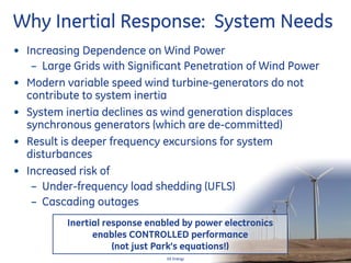 24
GE Energy
Why Inertial Response: System Needs
• Increasing Dependence on Wind Power
– Large Grids with Significant Penetration of Wind Power
• Modern variable speed wind turbine-generators do not
contribute to system inertia
• System inertia declines as wind generation displaces
synchronous generators (which are de-committed)
• Result is deeper frequency excursions for system
disturbances
• Increased risk of
– Under-frequency load shedding (UFLS)
– Cascading outages
Inertial response enabled by power electronics
enables CONTROLLED performance
(not just Park’s equations!)
 