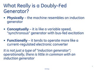 7
GE Energy
What Really is a Doubly-Fed
Generator?
• Physically – the machine resembles an induction
generator
• Conceptually – it is like a variable speed,
“synchronous” generator with bus-fed excitation
• Functionally – it tends to operate more like a
current-regulated electronic converter
It is not just a type of “induction generator”;
operationally, there is little in common with an
induction generator
 