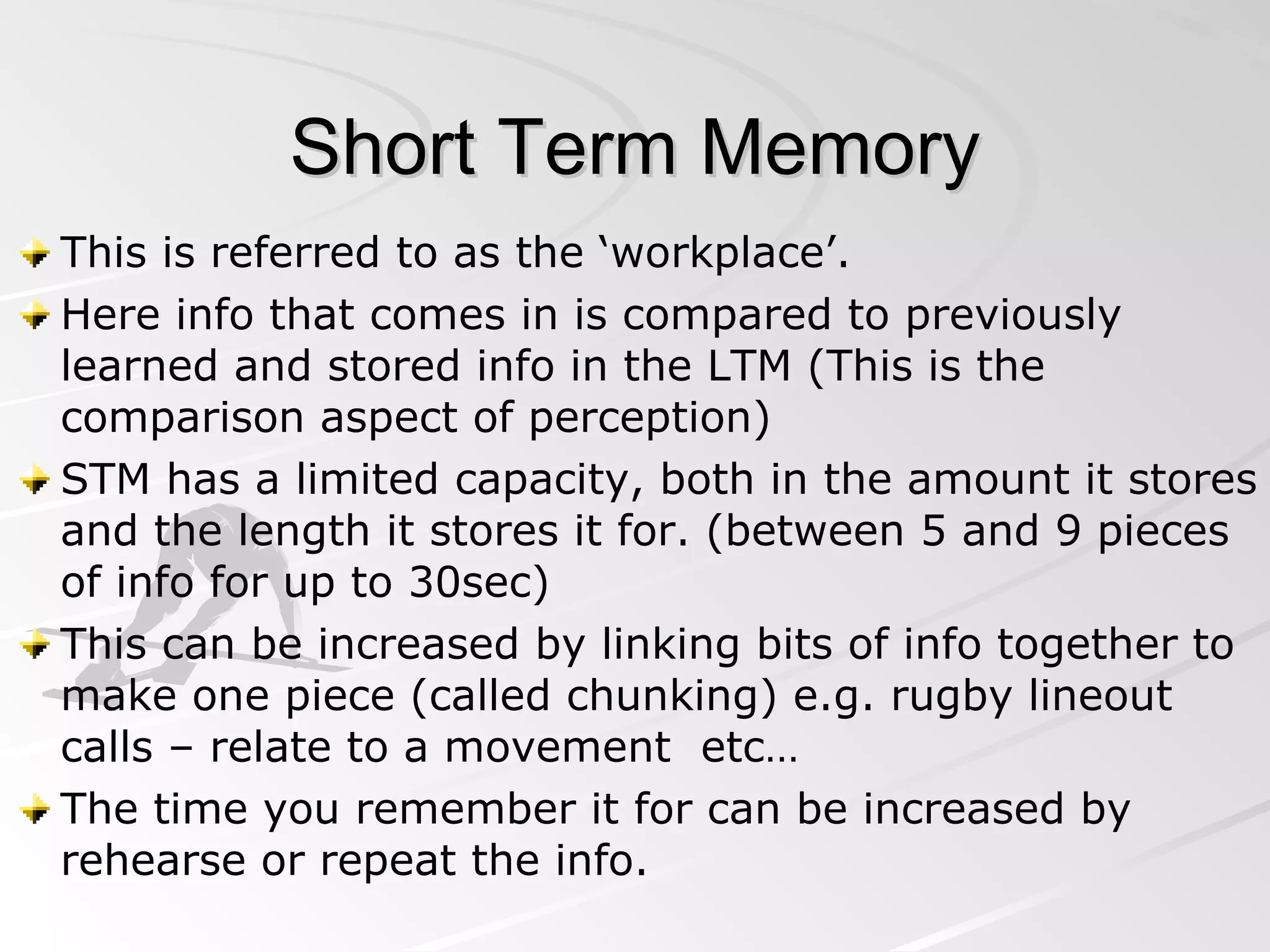 Short Term Memory This is referred to as the ‘workplace’. Here info that comes in is compared to previously learned and stored info in the LTM (This is the comparison aspect of perception) STM has a limited capacity, both in the amount it stores and the length it stores it for. (between 5 and 9 pieces of info for up to 30sec) This can be increased by linking bits of info together to make one piece (called chunking) e.g. rugby lineout calls – relate to a movement  etc… The time you remember it for can be increased by rehearse or repeat the info. 