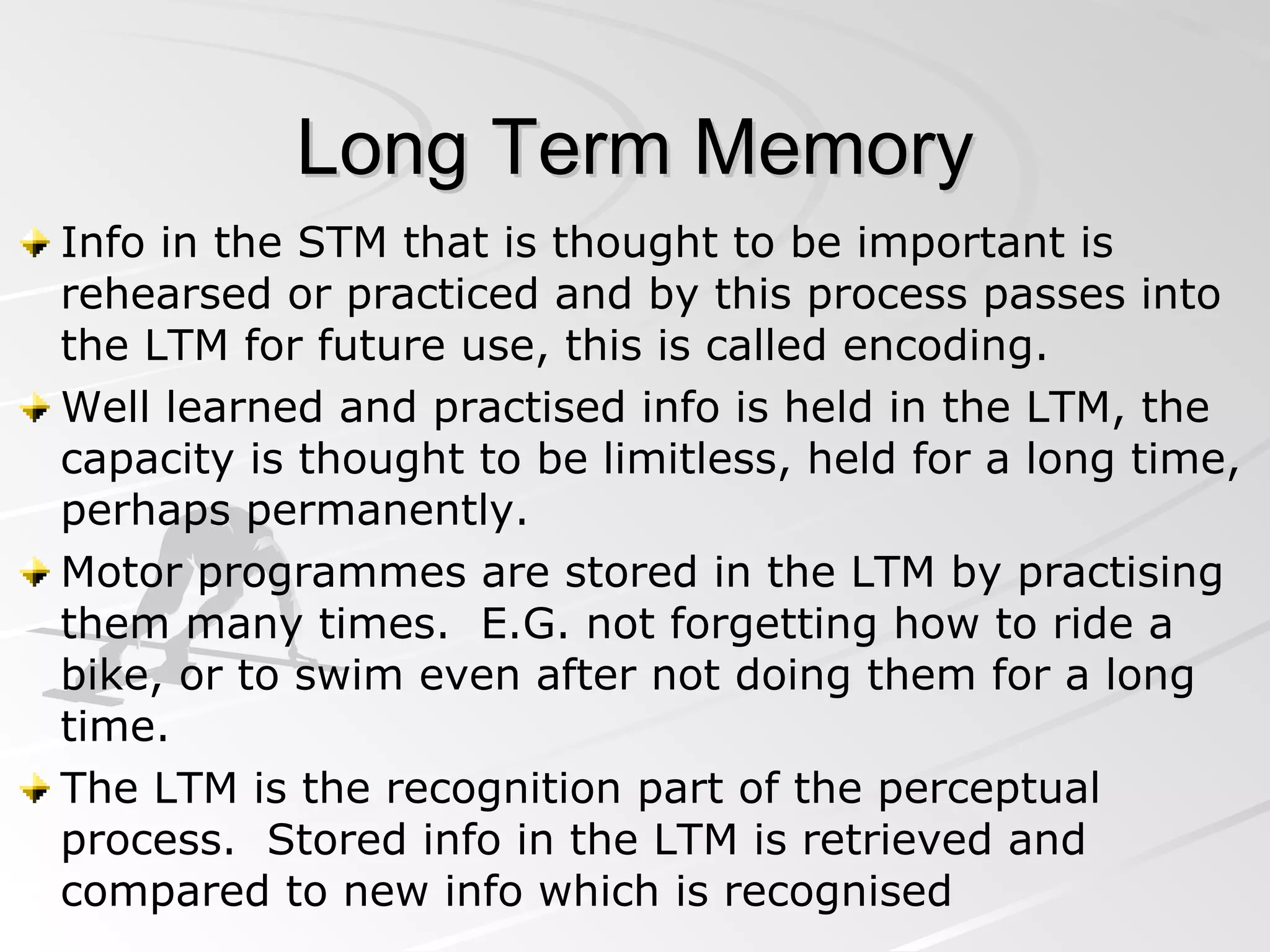 Long Term Memory Info in the STM that is thought to be important is rehearsed or practiced and by this process passes into the LTM for future use, this is called encoding. Well learned and practised info is held in the LTM, the capacity is thought to be limitless, held for a long time, perhaps permanently. Motor programmes are stored in the LTM by practising them many times.  E.G. not forgetting how to ride a bike, or to swim even after not doing them for a long time. The LTM is the recognition part of the perceptual process.  Stored info in the LTM is retrieved and compared to new info which is recognised  