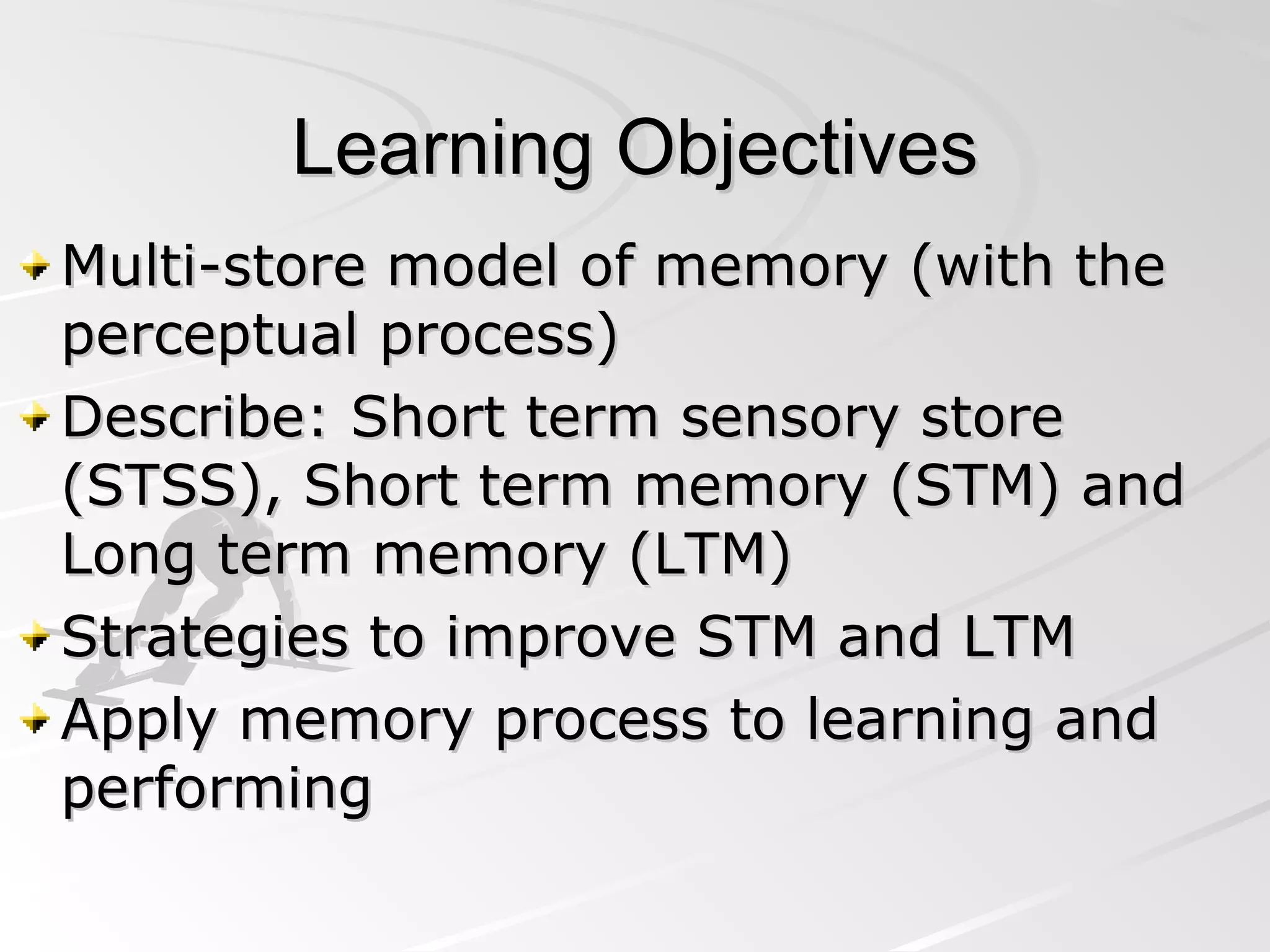 Learning Objectives Multi-store model of memory (with the perceptual process) Describe: Short term sensory store (STSS), Short term memory (STM) and Long term memory (LTM) Strategies to improve STM and LTM Apply memory process to learning and performing 