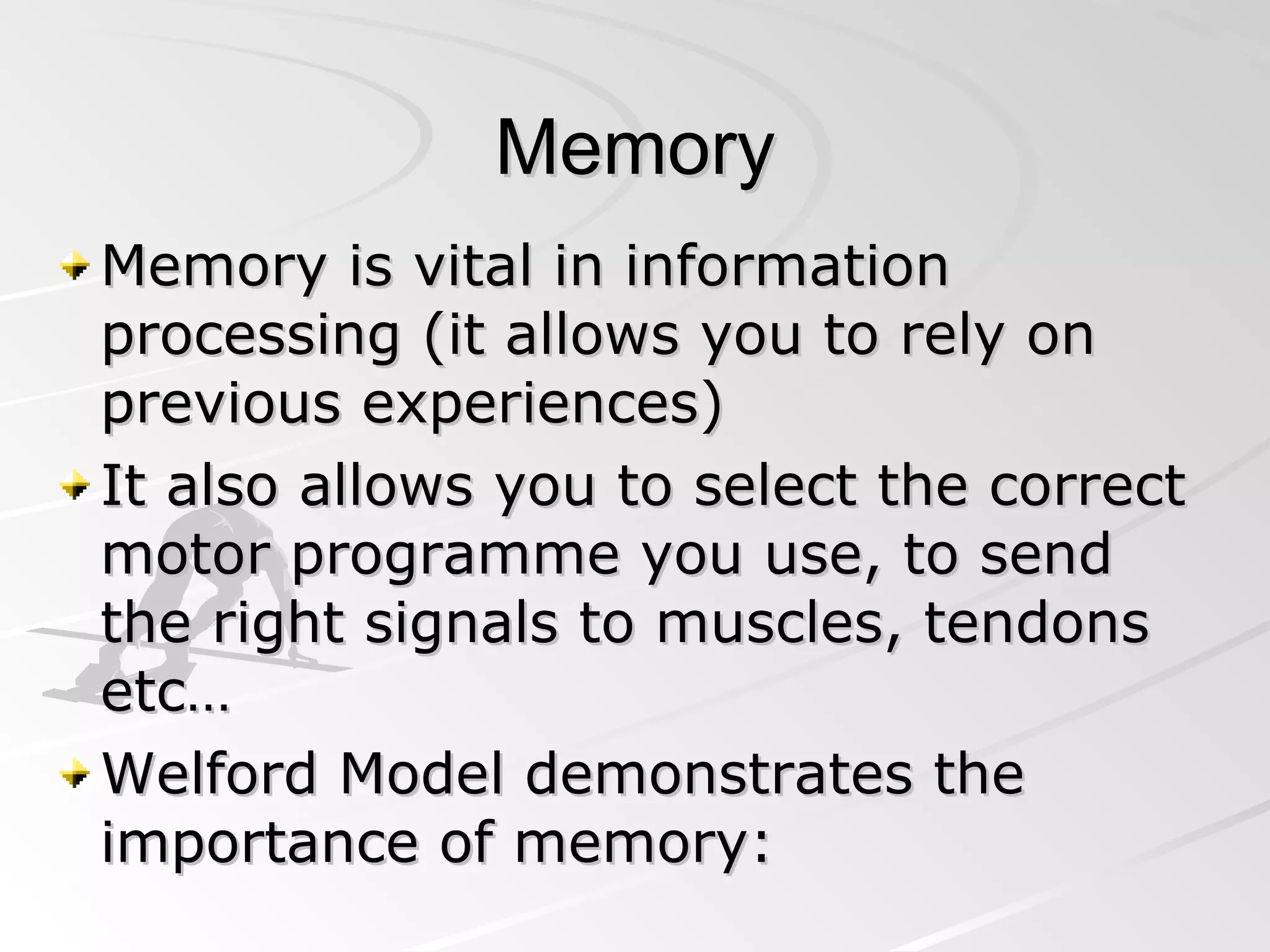 Memory Memory is vital in information processing (it allows you to rely on previous experiences) It also allows you to select the correct motor programme you use, to send the right signals to muscles, tendons etc…  Welford Model demonstrates the importance of memory: 