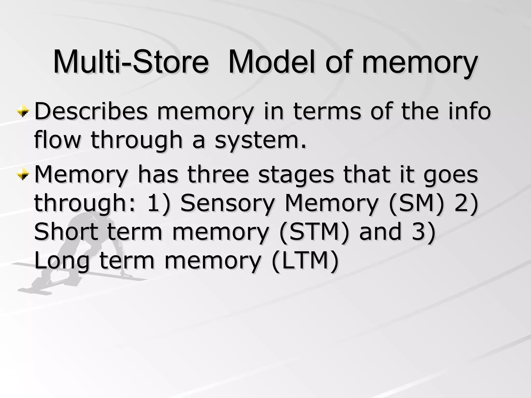 Multi-Store  Model of memory Describes memory in terms of the info flow through a system. Memory has three stages that it goes through: 1) Sensory Memory (SM) 2) Short term memory (STM) and 3) Long term memory (LTM) 