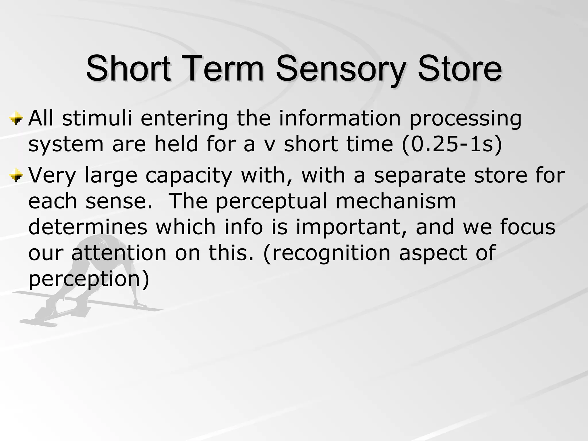 Short Term Sensory Store All stimuli entering the information processing system are held for a v short time (0.25-1s) Very large capacity with, with a separate store for each sense.  The perceptual mechanism determines which info is important, and we focus our attention on this. (recognition aspect of perception) 