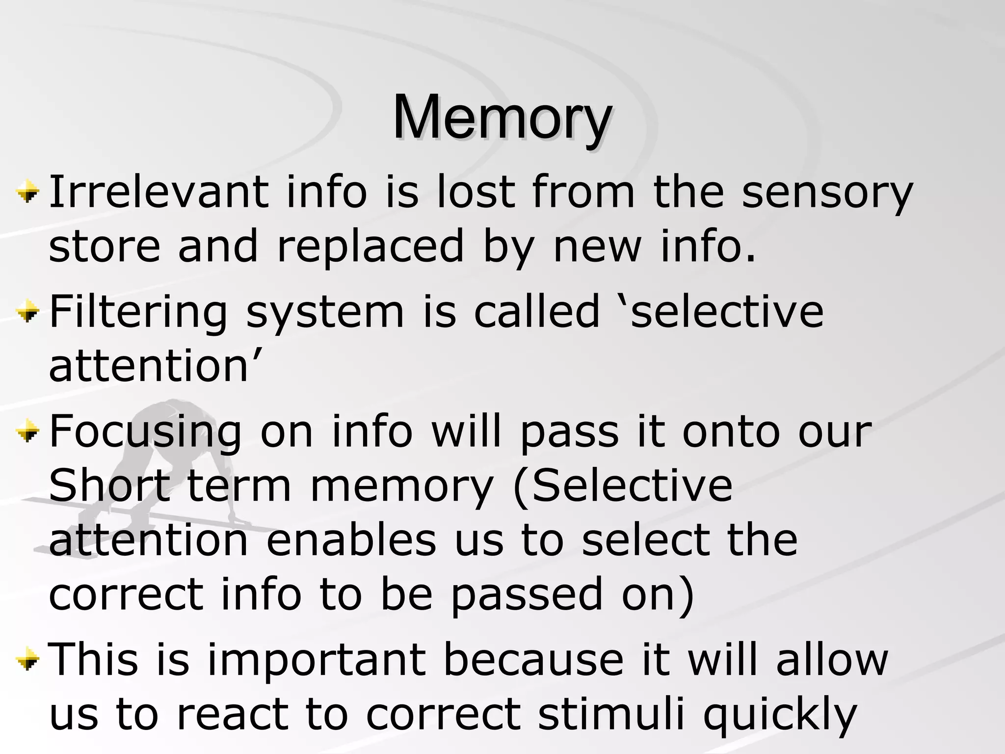 Memory Irrelevant info is lost from the sensory store and replaced by new info. Filtering system is called ‘selective attention’ Focusing on info will pass it onto our Short term memory (Selective attention enables us to select the correct info to be passed on) This is important because it will allow us to react to correct stimuli quickly 