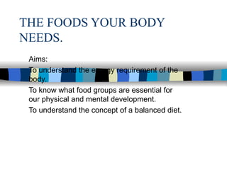 THE FOODS YOUR BODY NEEDS. Aims: To understand the energy requirement of the body. To know what food groups are essential for our physical and mental development. To understand the concept of a balanced diet. 
