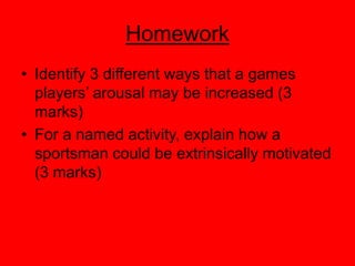 Homework
• Identify 3 different ways that a games
players’ arousal may be increased (3
marks)
• For a named activity, explain how a
sportsman could be extrinsically motivated
(3 marks)
 