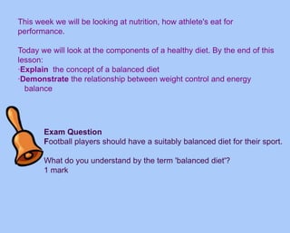 This week we will be looking at nutrition, how athlete&apos;s eat for performance. Today we will look at the components of a healthy diet. By the end of this lesson: ·Explain  the concept of a balanced diet ·Demonstrate the relationship between weight control and energy     balance Exam Question Football players should have a suitably balanced diet for their sport. What do you understand by the term &apos;balanced diet&apos;?                         1 mark 