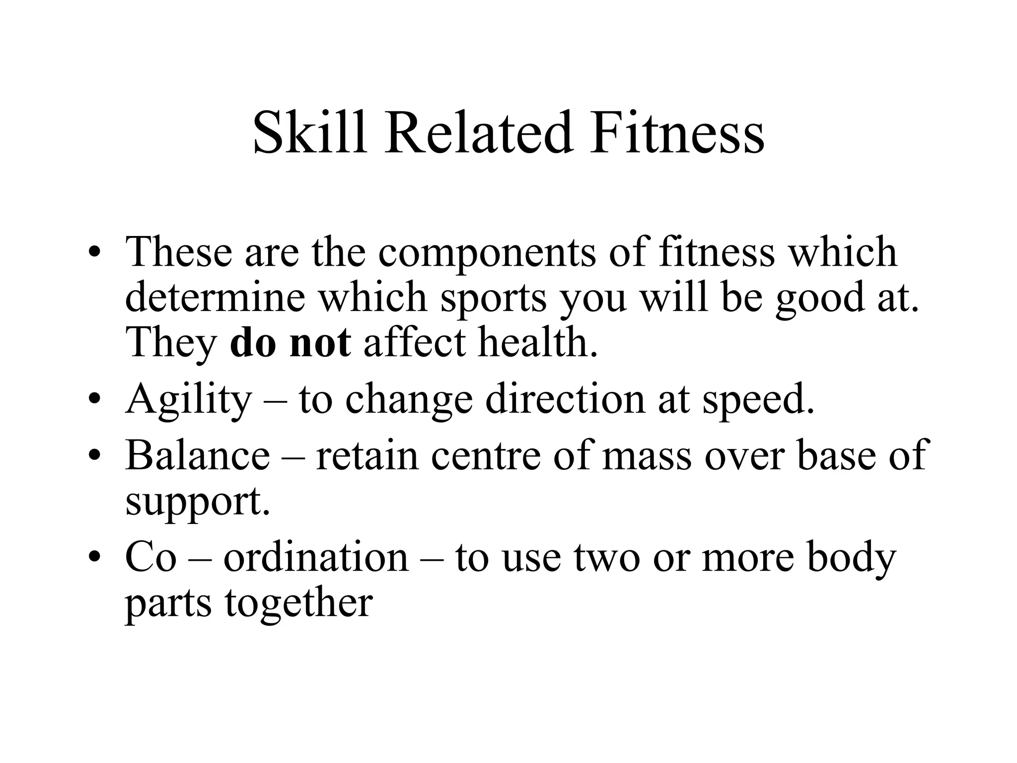 Skill Related Fitness These are the components of fitness which determine which sports you will be good at. They  do not  affect health. Agility – to change direction at speed. Balance – retain centre of mass over base of support.  Co – ordination – to use two or more body parts together 