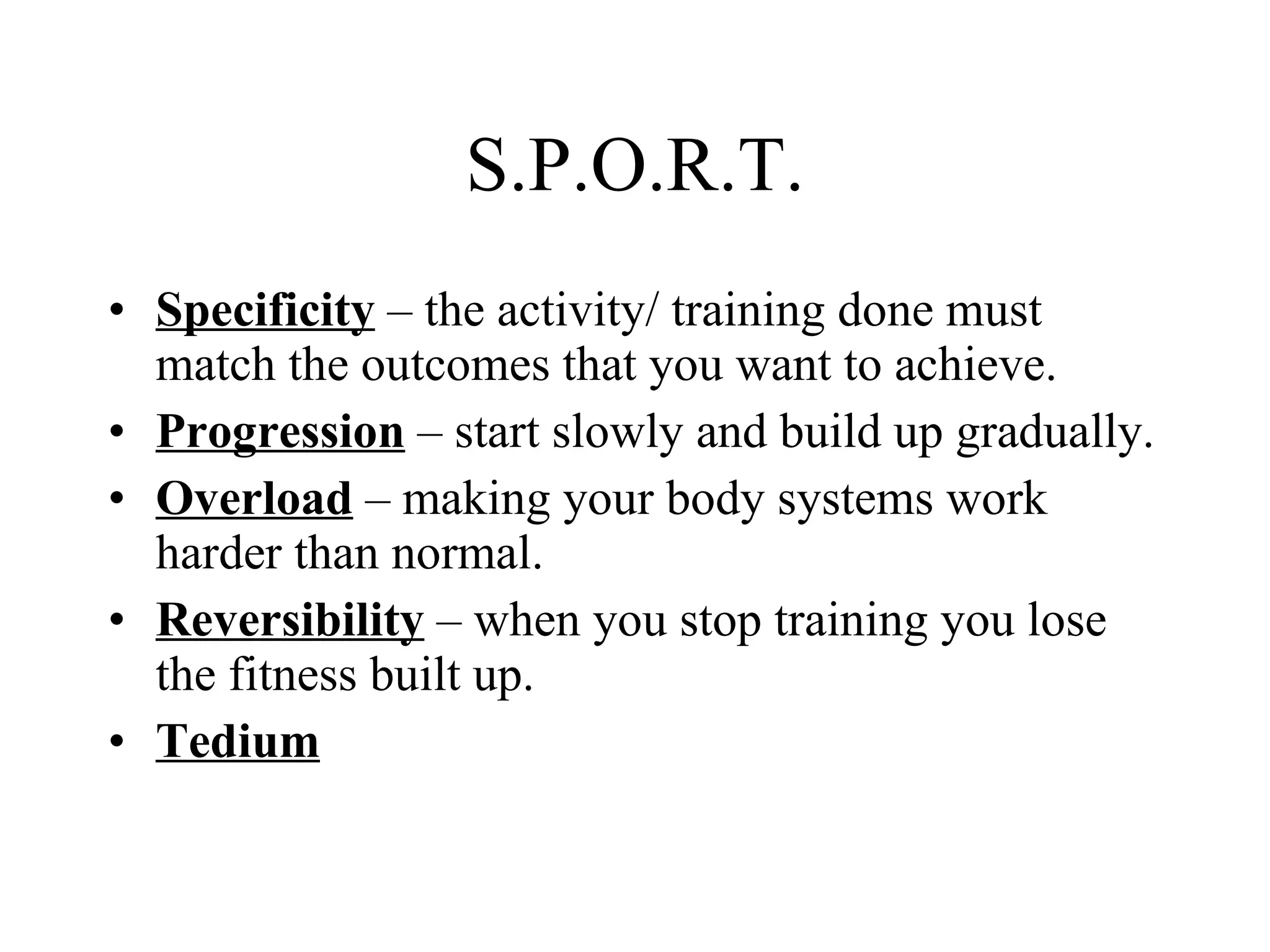 S.P.O.R.T. Specificity  – the activity/ training done must match the outcomes that you want to achieve. Progression  – start slowly and build up gradually. Overload  – making your body systems work harder than normal. Reversibility  – when you stop training you lose the fitness built up. Tedium 