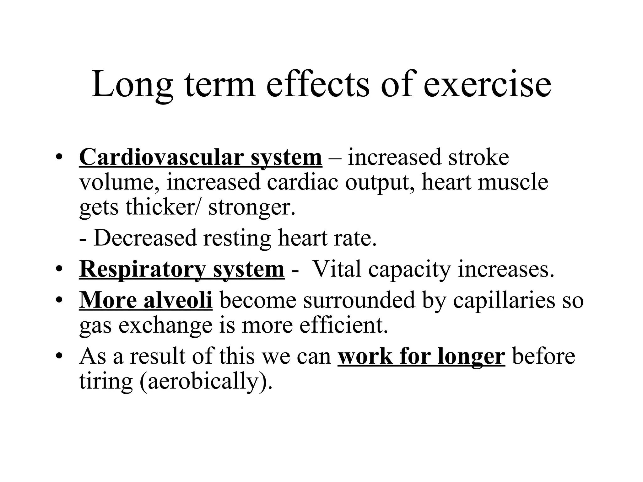 Long term effects of exercise Cardiovascular system  – increased stroke volume, increased cardiac output, heart muscle gets thicker/ stronger. - Decreased resting heart rate. Respiratory system  -  Vital capacity increases. More alveoli  become surrounded by capillaries so gas exchange is more efficient. As a result of this we can  work for longer  before tiring (aerobically). 